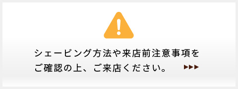シェービング方法や来店前注意事項をご確認の上、ご来店ください。